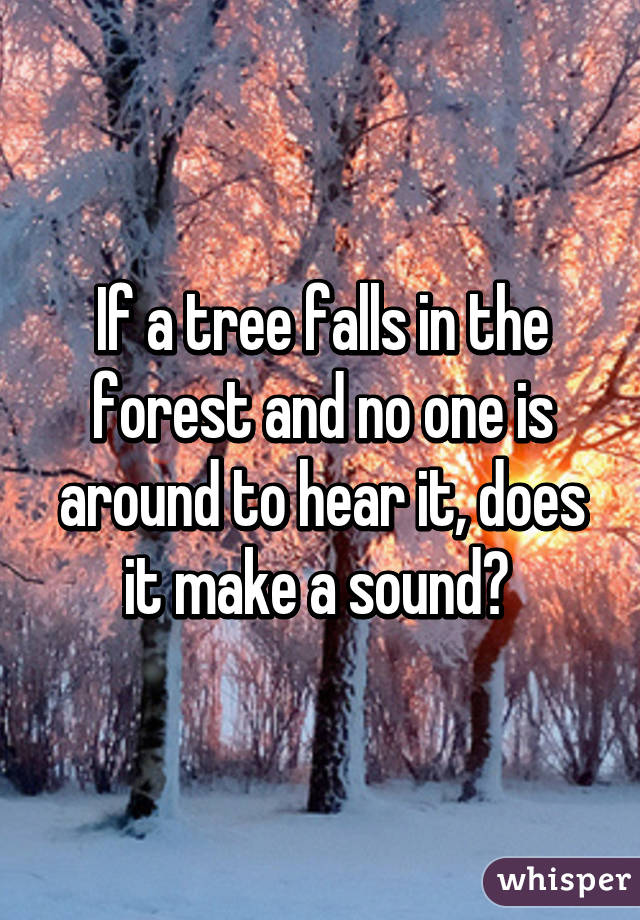 If a tree falls in the forest and no one is around to hear it, does it make a sound? 