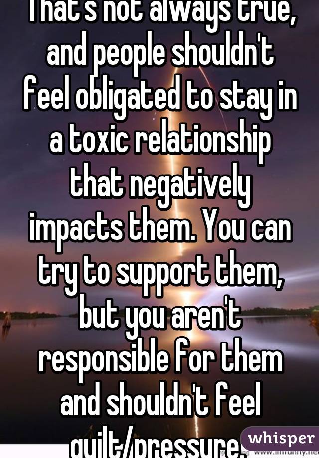 That's not always true, and people shouldn't feel obligated to stay in a toxic relationship that negatively impacts them. You can try to support them, but you aren't responsible for them and shouldn't feel guilt/pressure. 