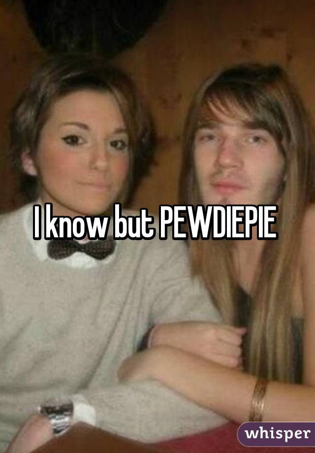 I know but PEWDIEPIE 