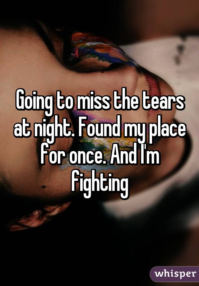 Going to miss the tears at night. Found my place for once. And I'm fighting