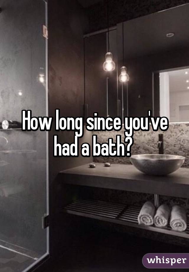 How long since you've had a bath? 