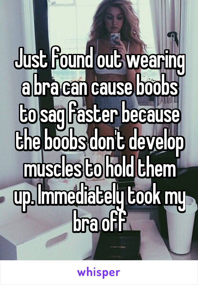 Just found out wearing a bra can cause boobs to sag faster because the boobs don't develop muscles to hold them up. Immediately took my bra off