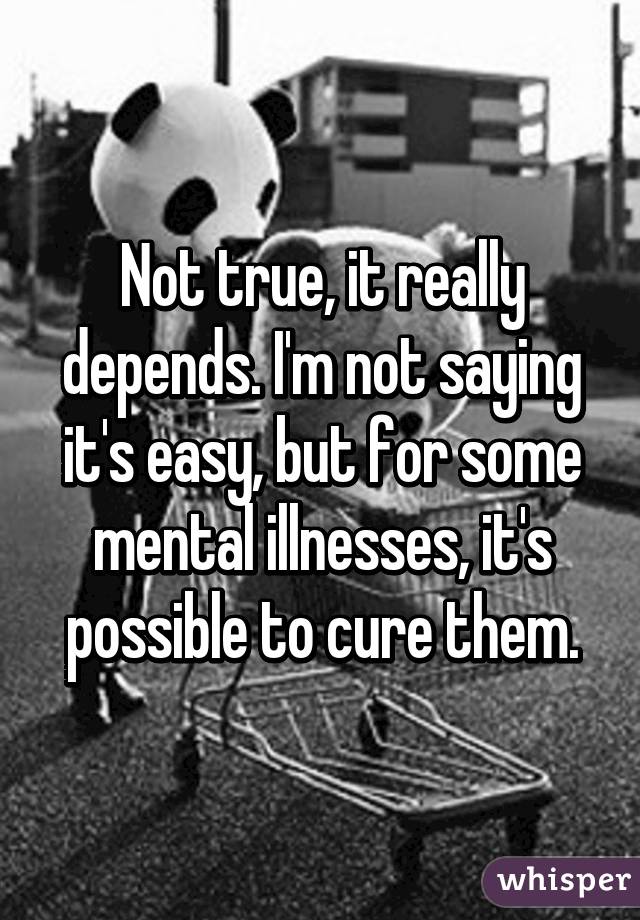 Not true, it really depends. I'm not saying it's easy, but for some mental illnesses, it's possible to cure them.