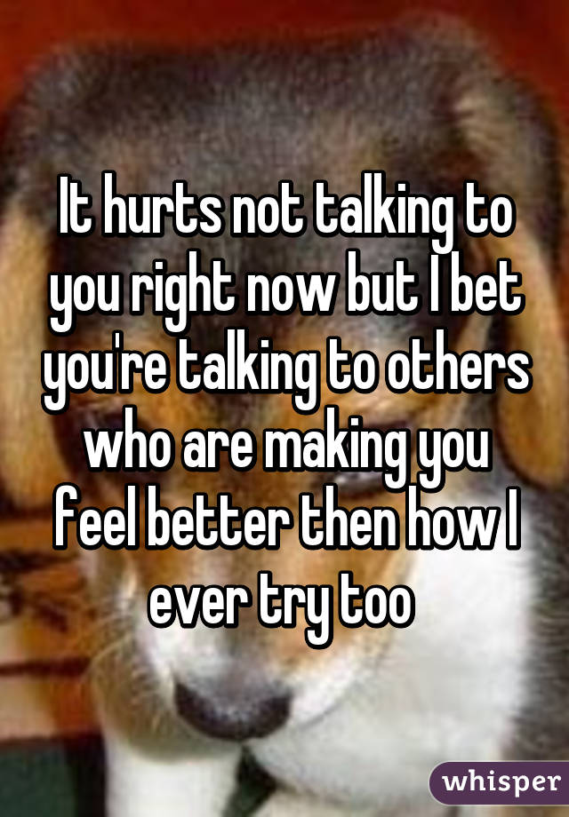 It hurts not talking to you right now but I bet you're talking to others who are making you feel better then how I ever try too 