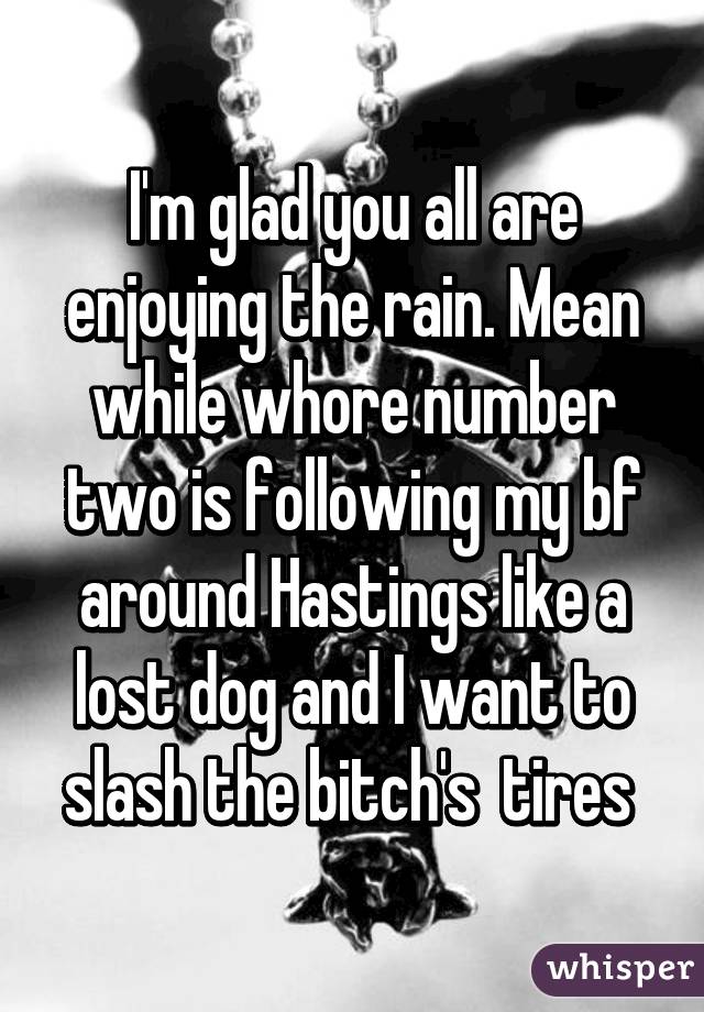I'm glad you all are enjoying the rain. Mean while whore number two is following my bf around Hastings like a lost dog and I want to slash the bitch's  tires 