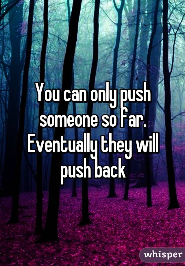 You can only push someone so far. Eventually they will push back