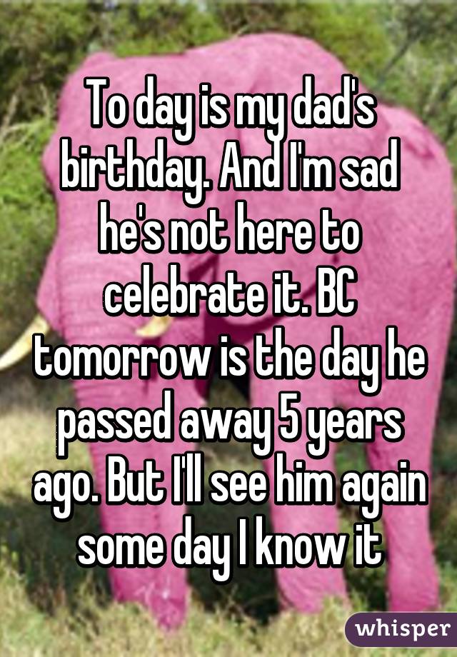 To day is my dad's birthday. And I'm sad he's not here to celebrate it. BC tomorrow is the day he passed away 5 years ago. But I'll see him again some day I know it