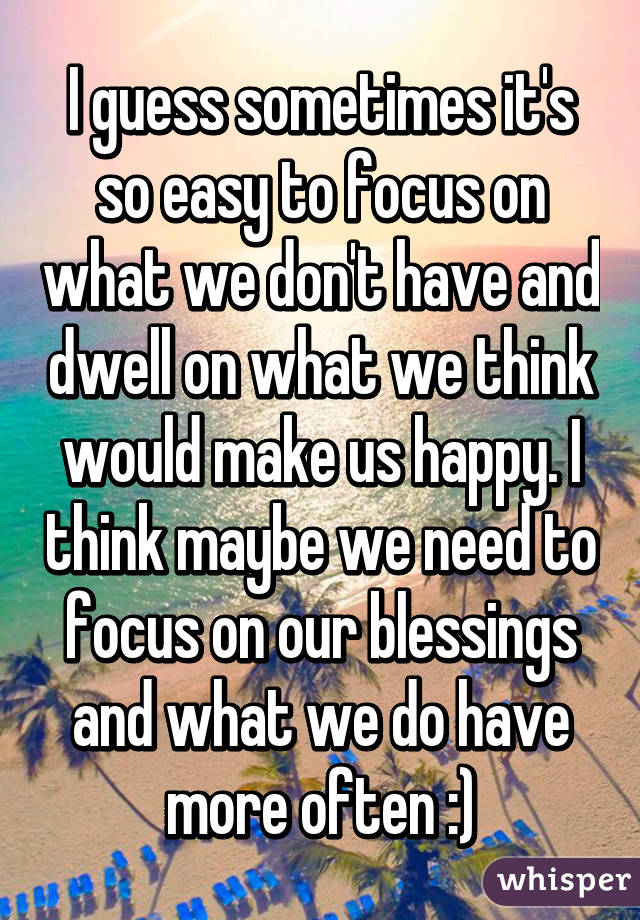 I guess sometimes it's so easy to focus on what we don't have and dwell on what we think would make us happy. I think maybe we need to focus on our blessings and what we do have more often :)