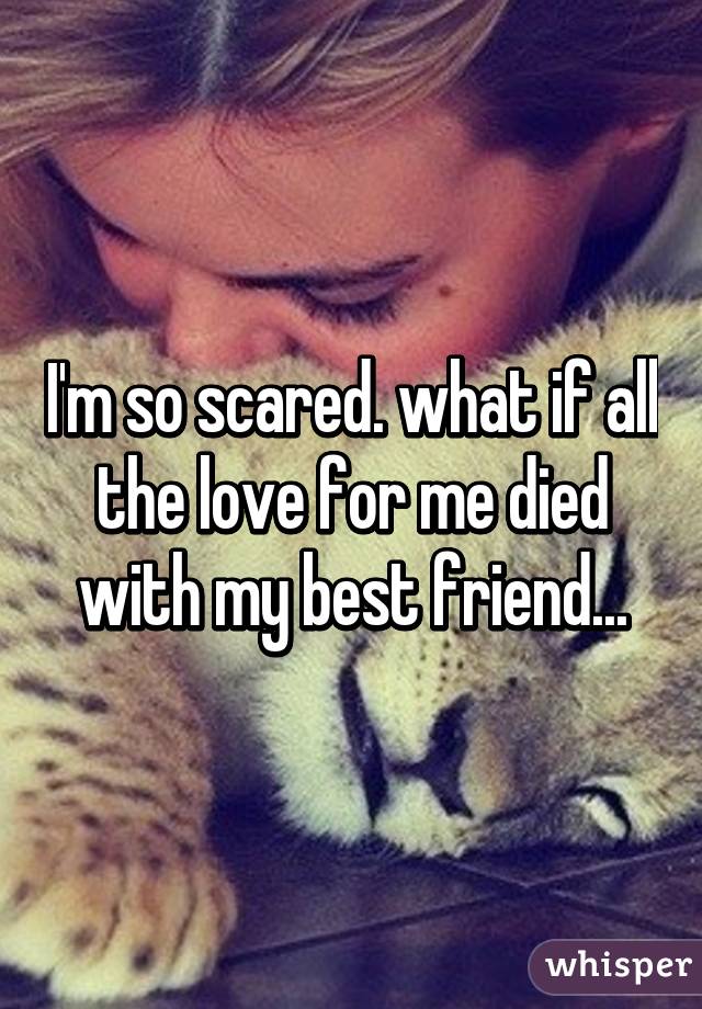 I'm so scared. what if all the love for me died with my best friend...