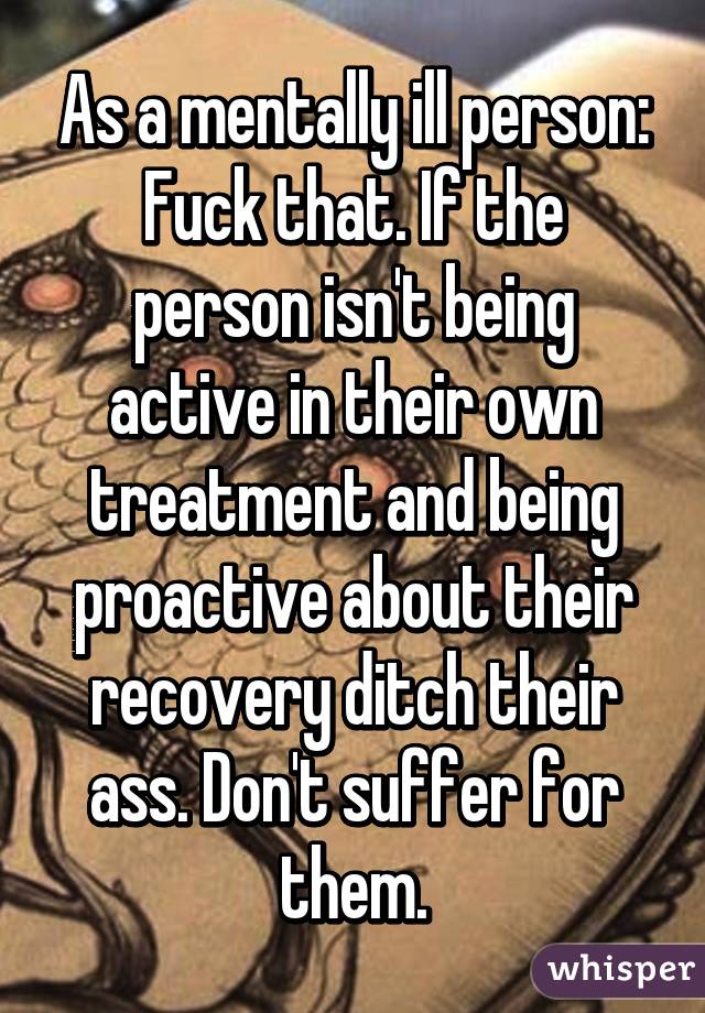 As a mentally ill person:
Fuck that. If the person isn't being active in their own treatment and being proactive about their recovery ditch their ass. Don't suffer for them.