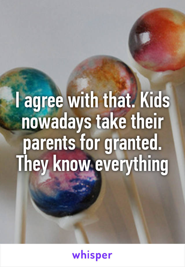 I agree with that. Kids nowadays take their parents for granted. They know everything