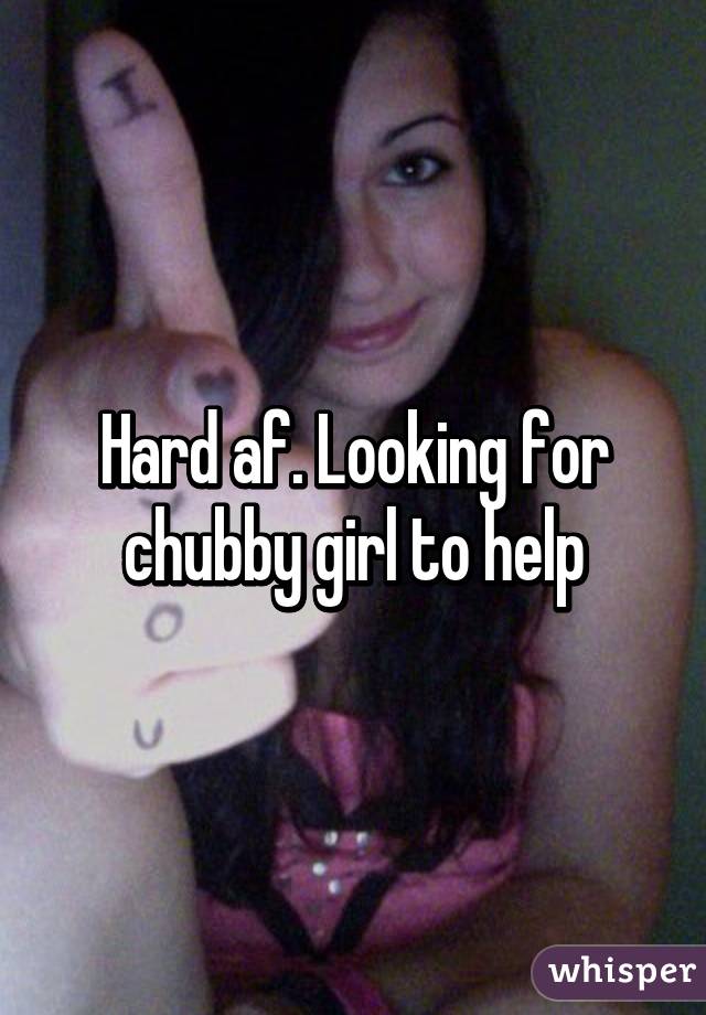 Hard af. Looking for chubby girl to help