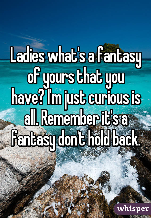 Ladies what's a fantasy of yours that you have? I'm just curious is all. Remember it's a fantasy don't hold back. 