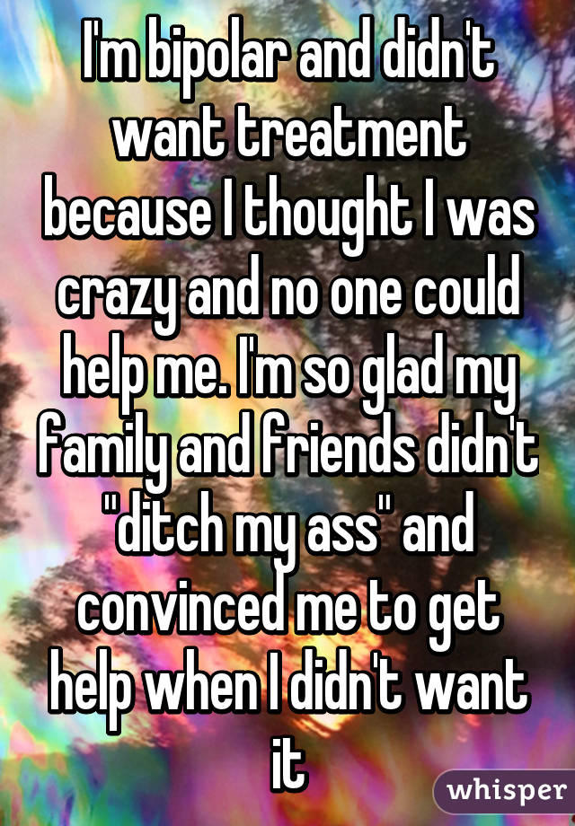 I'm bipolar and didn't want treatment because I thought I was crazy and no one could help me. I'm so glad my family and friends didn't "ditch my ass" and convinced me to get help when I didn't want it