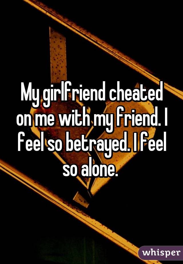 My girlfriend cheated on me with my friend. I feel so betrayed. I feel so alone. 