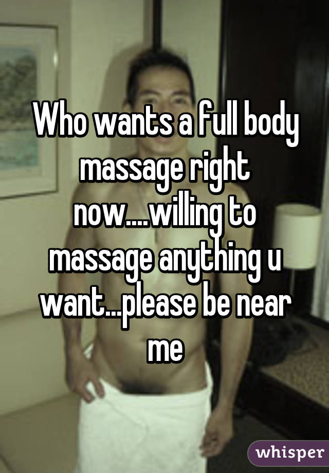 Who wants a full body massage right now....willing to massage anything u want...please be near me