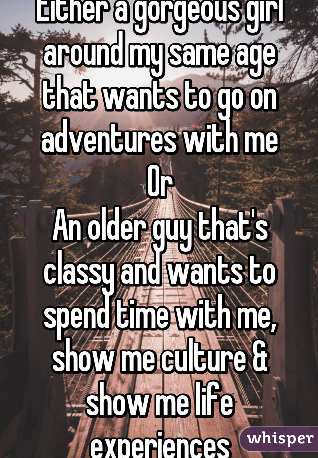 Either a gorgeous girl around my same age that wants to go on adventures with me
Or
An older guy that's classy and wants to spend time with me, show me culture & show me life experiences