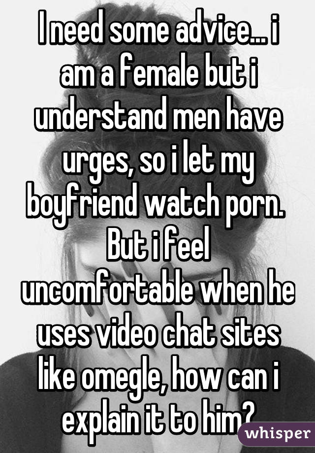 I need some advice... i am a female but i understand men have urges, so i let my boyfriend watch porn.  But i feel uncomfortable when he uses video chat sites like omegle, how can i explain it to him?