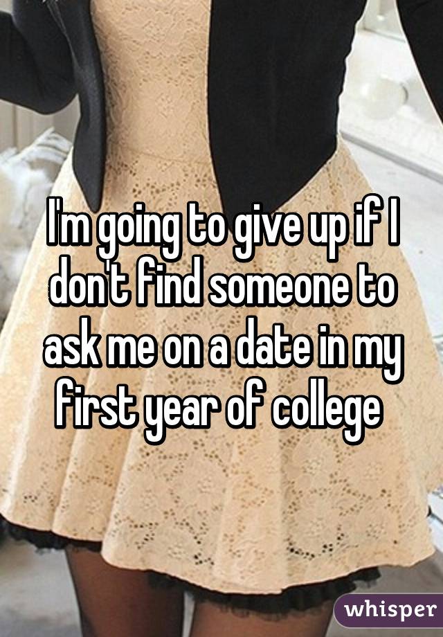 I'm going to give up if I don't find someone to ask me on a date in my first year of college 