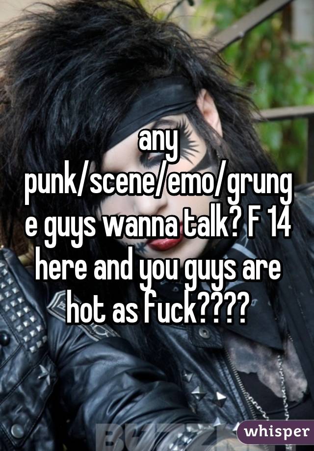 any punk/scene/emo/grunge guys wanna talk? F 14 here and you guys are hot as fuck😍😍💦💦