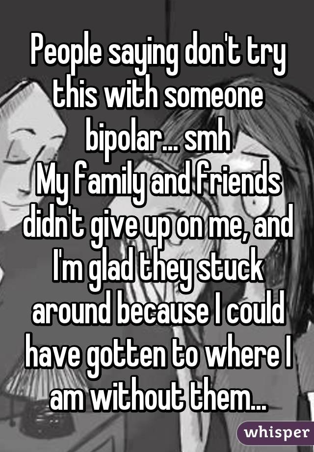 People saying don't try this with someone bipolar... smh
My family and friends didn't give up on me, and I'm glad they stuck around because I could have gotten to where I am without them...