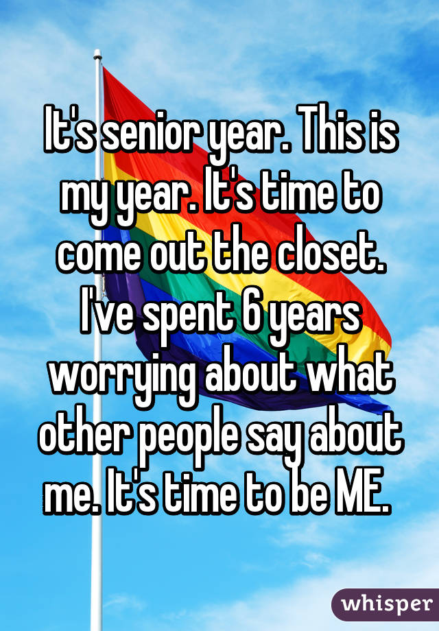 It's senior year. This is my year. It's time to come out the closet. I've spent 6 years worrying about what other people say about me. It's time to be ME. 