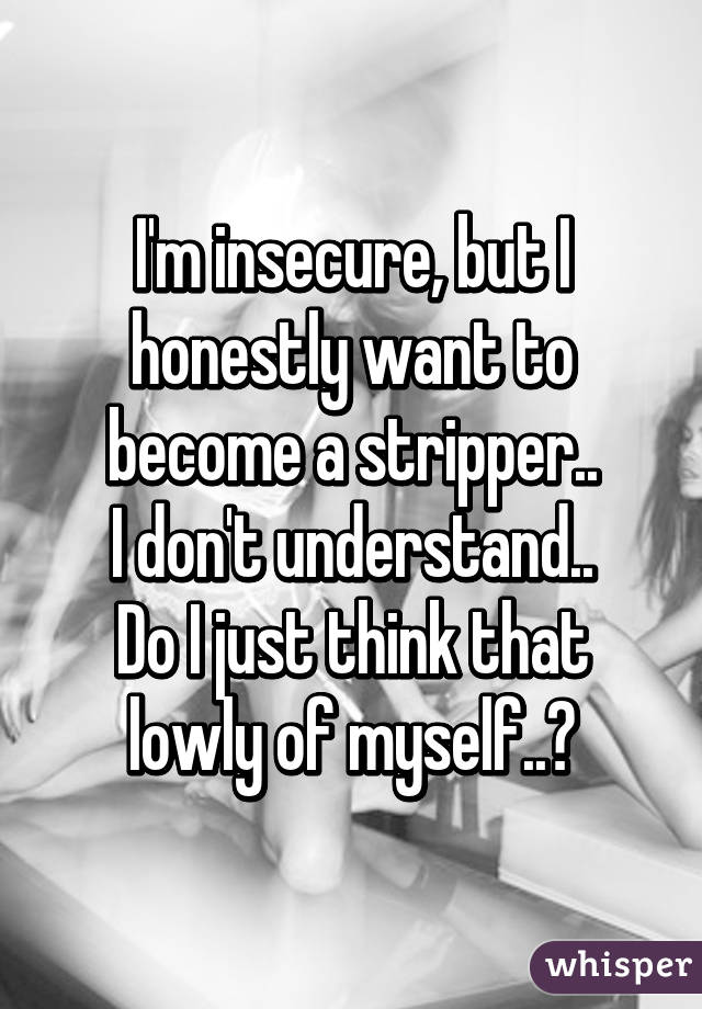 I'm insecure, but I honestly want to become a stripper..
I don't understand..
Do I just think that lowly of myself..?