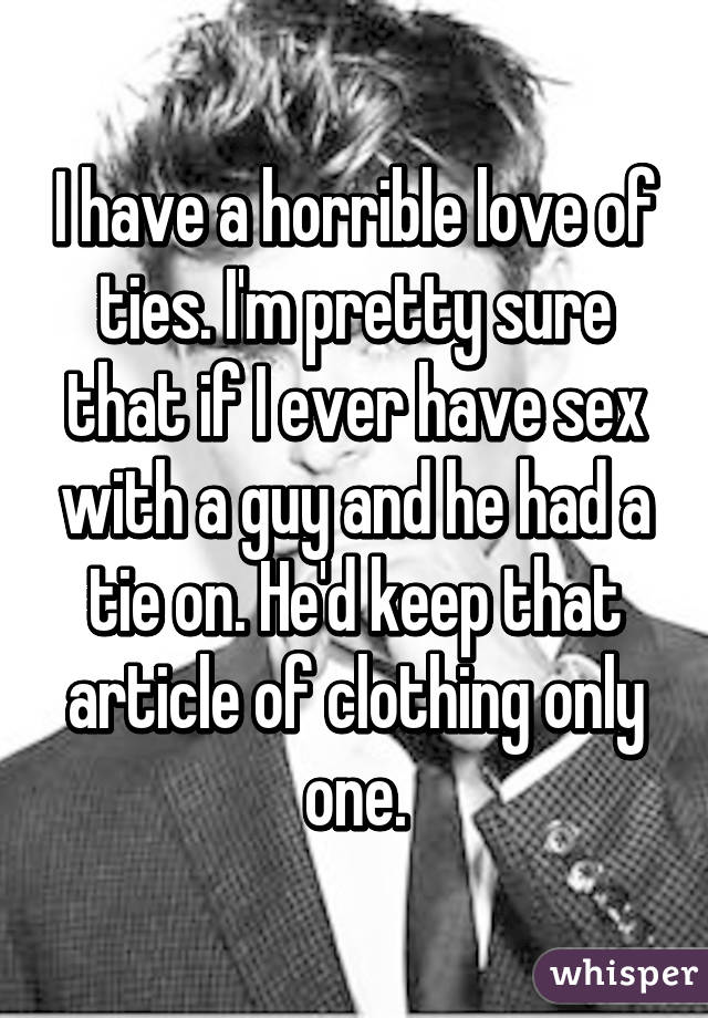 I have a horrible love of ties. I'm pretty sure that if I ever have sex with a guy and he had a tie on. He'd keep that article of clothing only one.