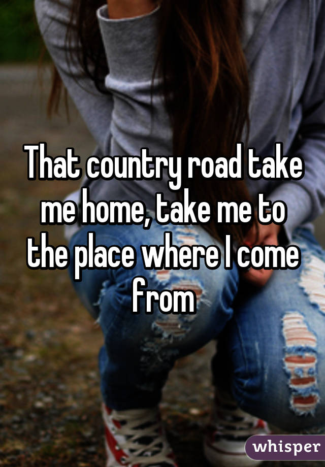 That country road take me home, take me to the place where I come from