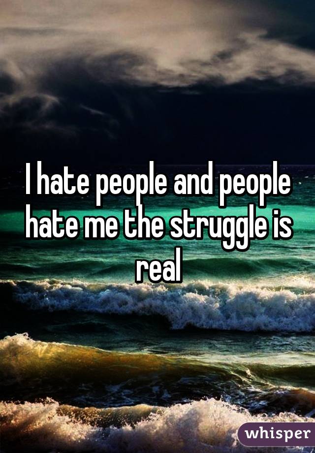 I hate people and people hate me the struggle is real