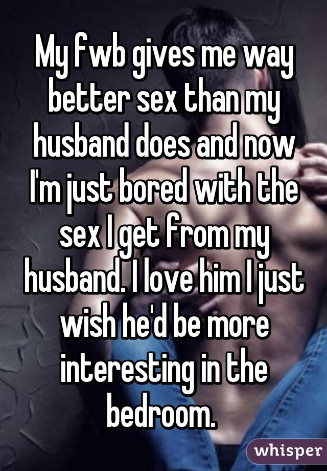 My fwb gives me way better sex than my husband does and now I'm just bored with the sex I get from my husband. I love him I just wish he'd be more interesting in the bedroom. 