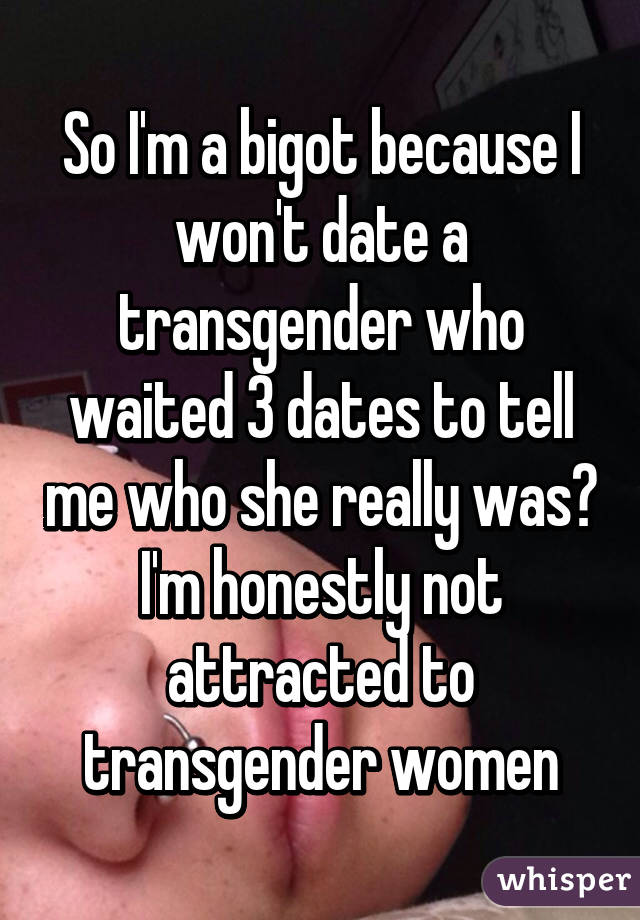 So I'm a bigot because I won't date a transgender who waited 3 dates to tell me who she really was? I'm honestly not attracted to transgender women