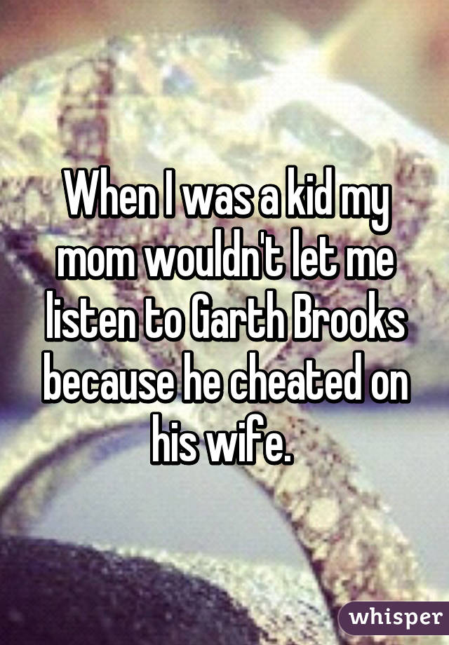 When I was a kid my mom wouldn't let me listen to Garth Brooks because he cheated on his wife. 