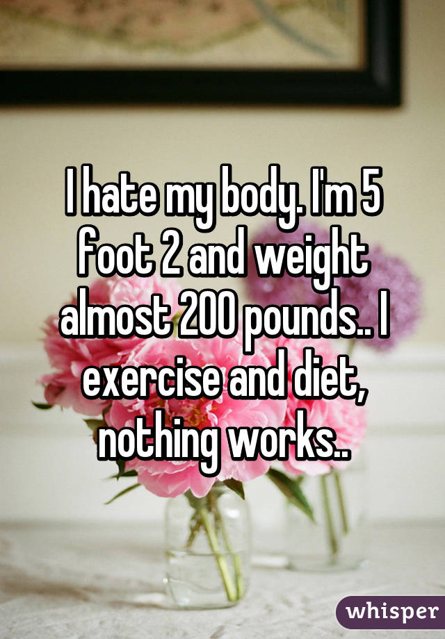 I hate my body. I'm 5 foot 2 and weight almost 200 pounds.. I exercise and diet, nothing works..