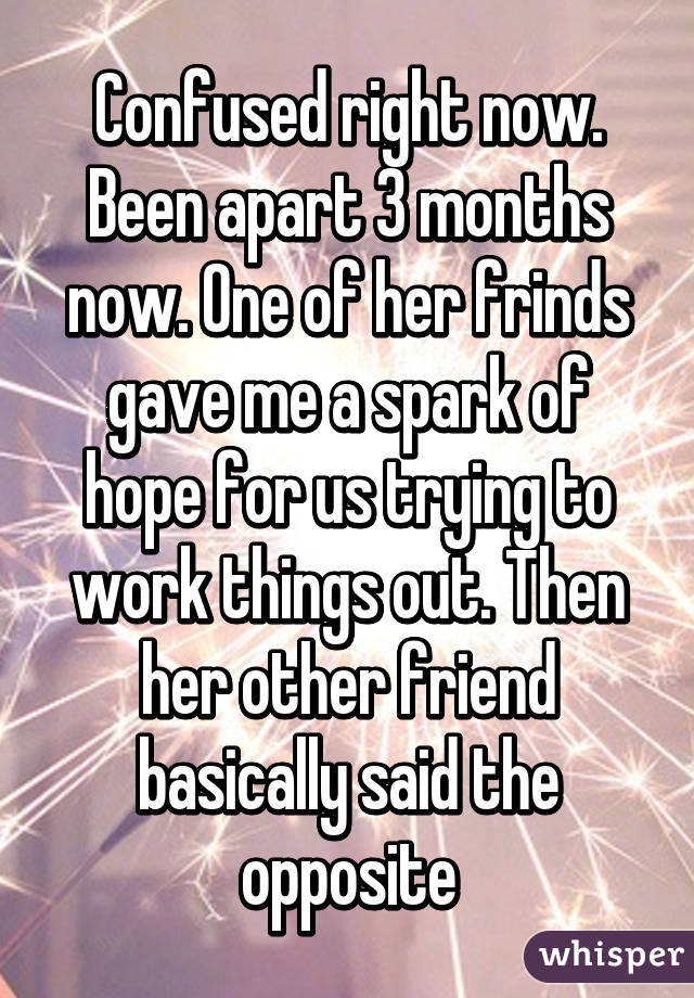 Confused right now. Been apart 3 months now. One of her frinds gave me a spark of hope for us trying to work things out. Then her other friend basically said the opposite