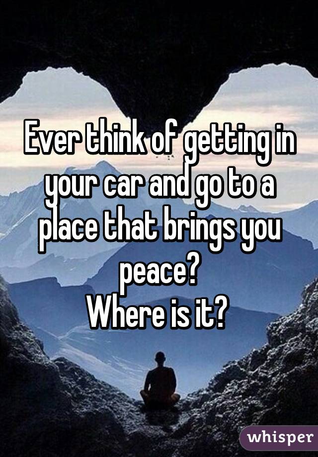 Ever think of getting in your car and go to a place that brings you peace?
Where is it? 