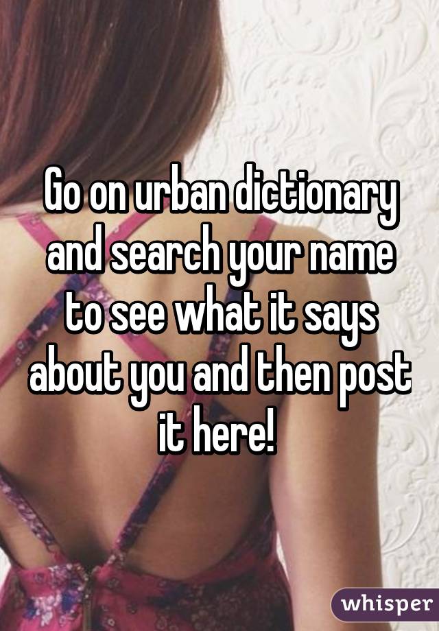Go on urban dictionary and search your name to see what it says about you and then post it here! 