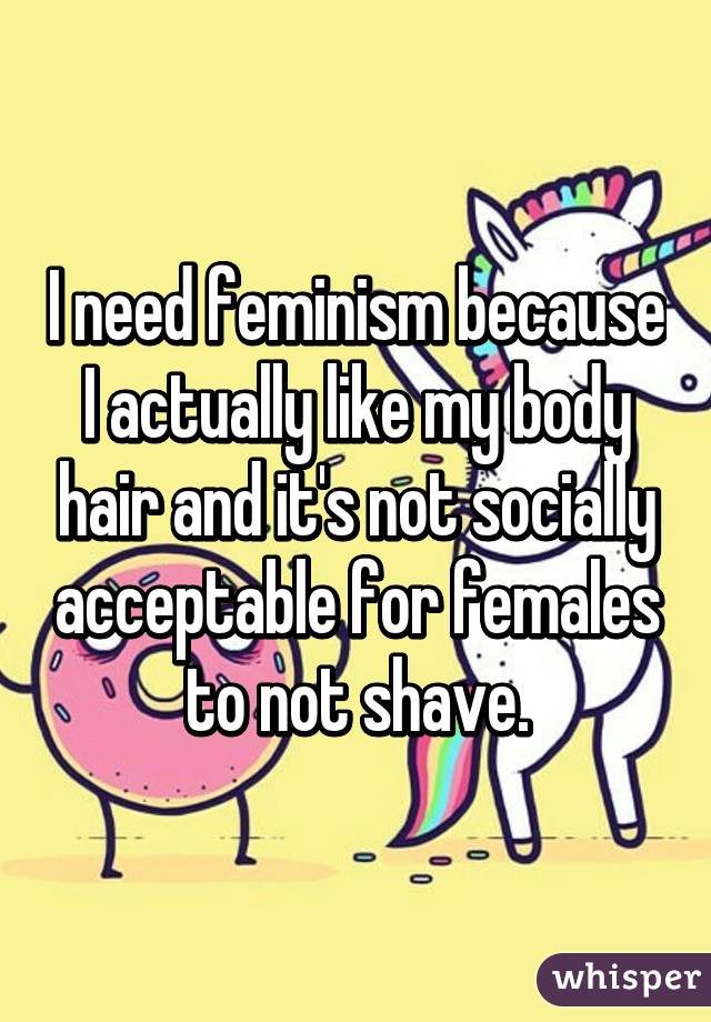 I need feminism because I actually like my body hair and it's not socially acceptable for females to not shave.