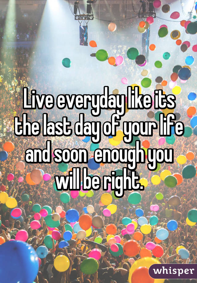 Live everyday like its the last day of your life and soon  enough you will be right.