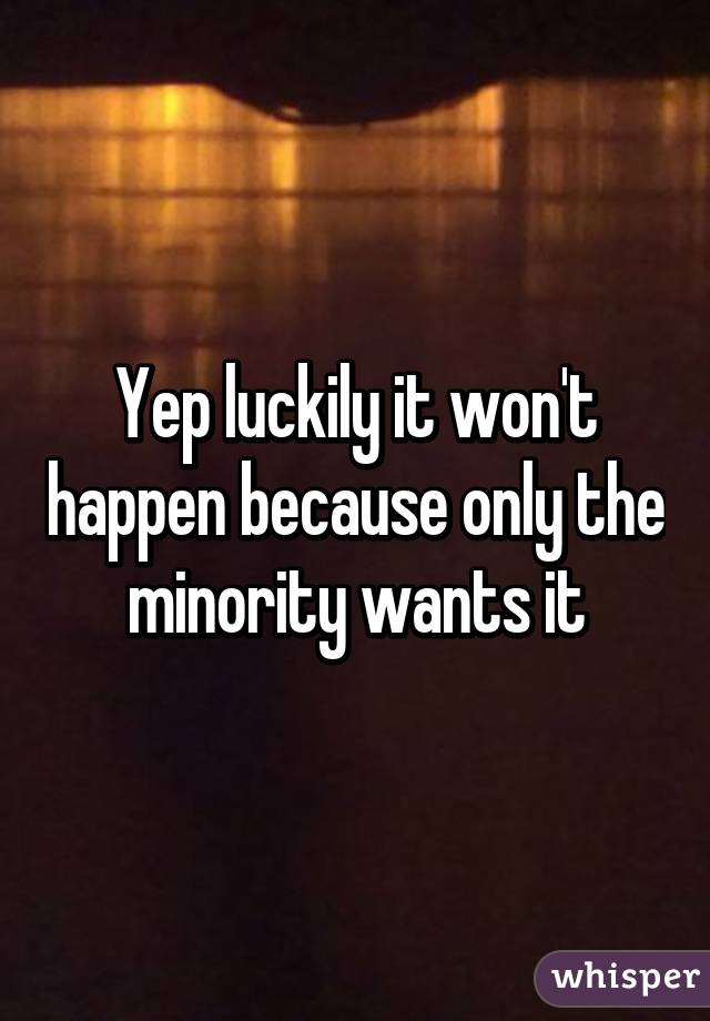 Yep luckily it won't happen because only the minority wants it