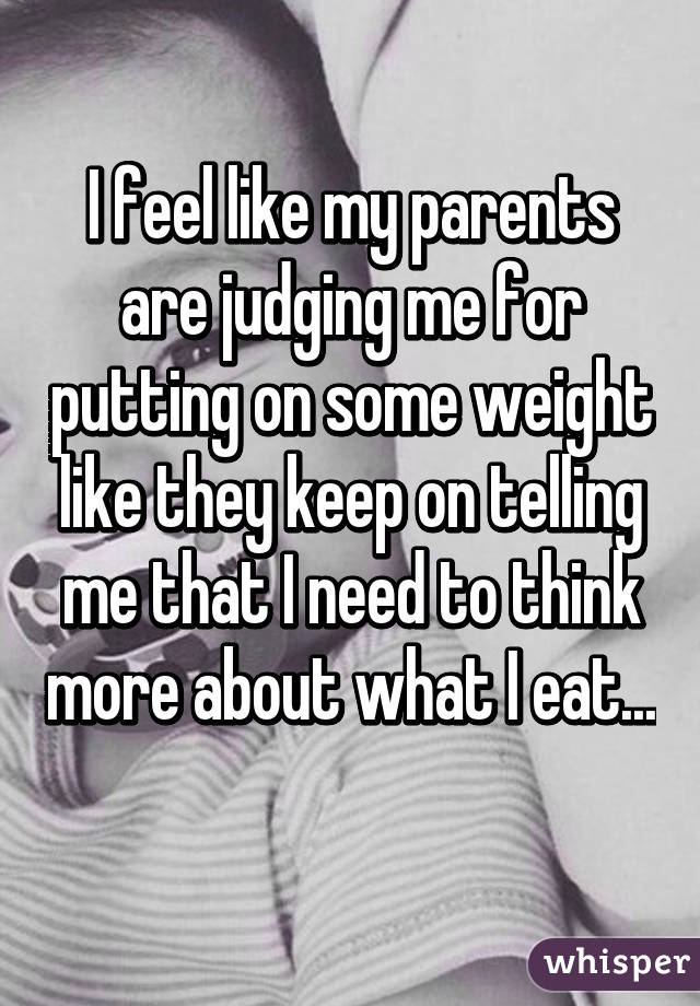I feel like my parents are judging me for putting on some weight like they keep on telling me that I need to think more about what I eat... 