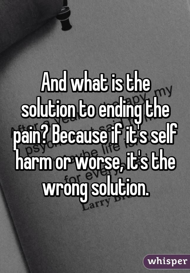And what is the solution to ending the pain? Because if it's self harm or worse, it's the wrong solution.
