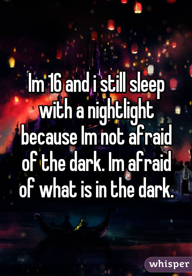 Im 16 and i still sleep with a nightlight because Im not afraid of the dark. Im afraid of what is in the dark.