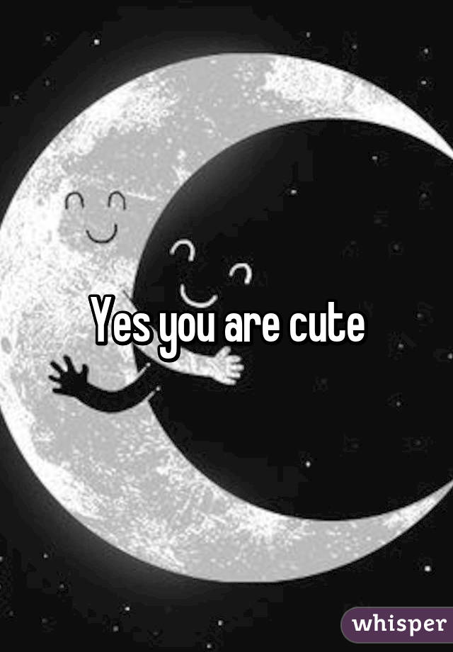 Yes you are cute