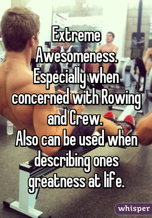 Extreme Awesomeness. Especially when concerned with Rowing and Crew. 
Also can be used when describing ones greatness at life.
