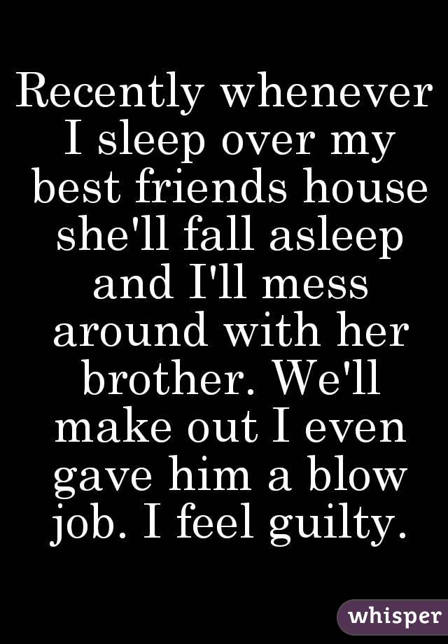 Recently whenever I sleep over my best friends house she'll fall asleep and I'll mess around with her brother. We'll make out I even gave him a blow job. I feel guilty.