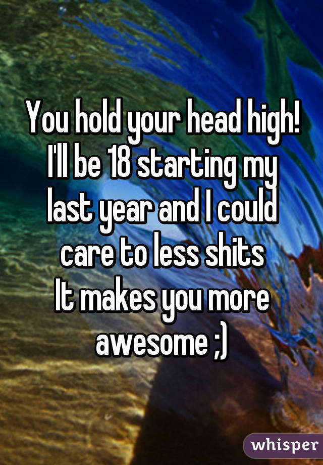 You hold your head high!
I'll be 18 starting my last year and I could care to less shits
It makes you more awesome ;)