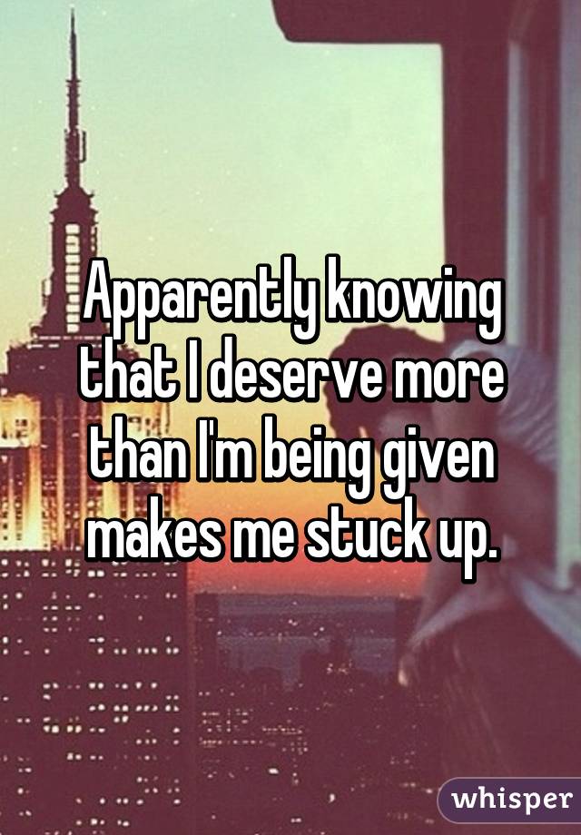 Apparently knowing that I deserve more than I'm being given makes me stuck up.