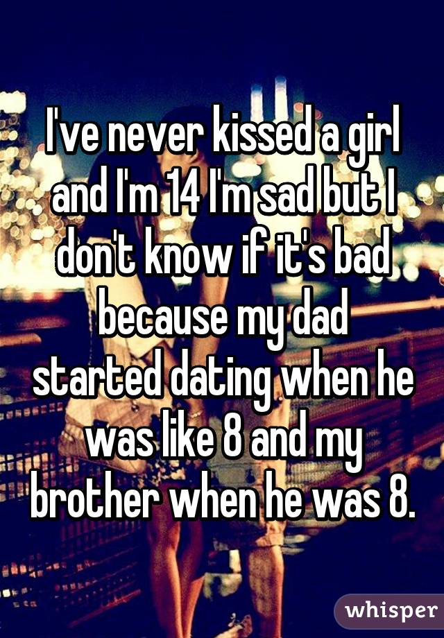I've never kissed a girl and I'm 14 I'm sad but I don't know if it's bad because my dad started dating when he was like 8 and my brother when he was 8.