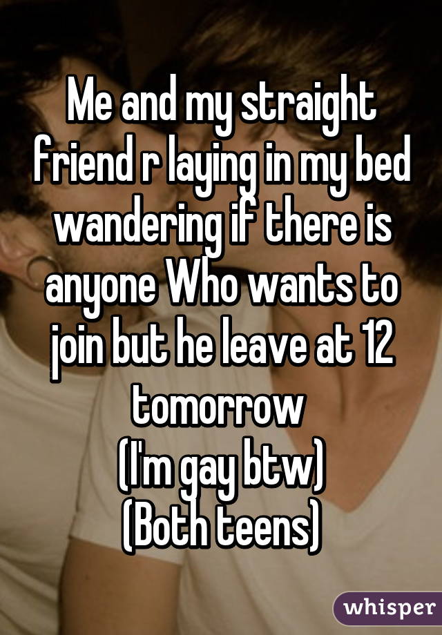 Me and my straight friend r laying in my bed wandering if there is anyone Who wants to join but he leave at 12 tomorrow 
(I'm gay btw)
(Both teens)